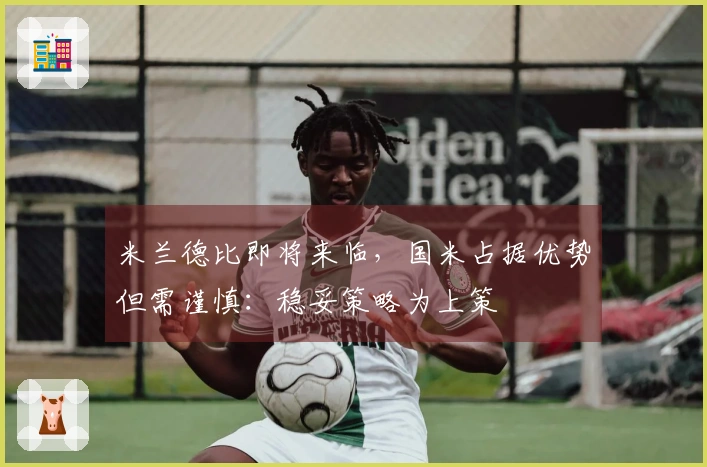 米兰德比即将来临，国米占据优势但需谨慎：稳妥策略为上策