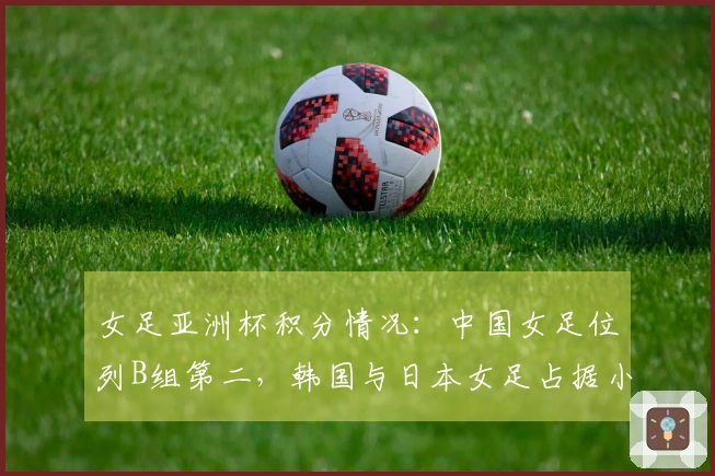女足亚洲杯积分情况：中国女足位列B组第二，韩国与日本女足占据小组第一