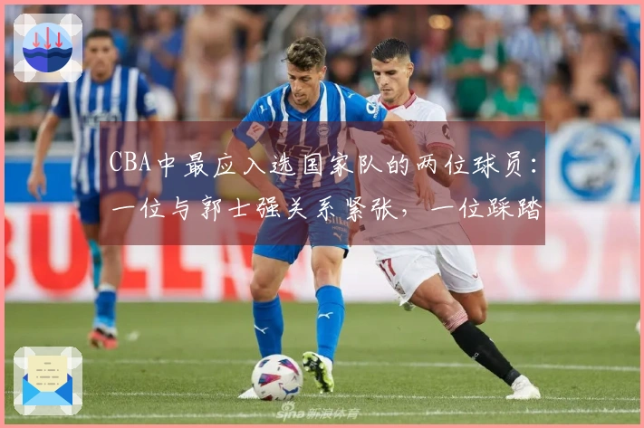 CBA中最应入选国家队的两位球员：一位与郭士强关系紧张，一位踩踏红线