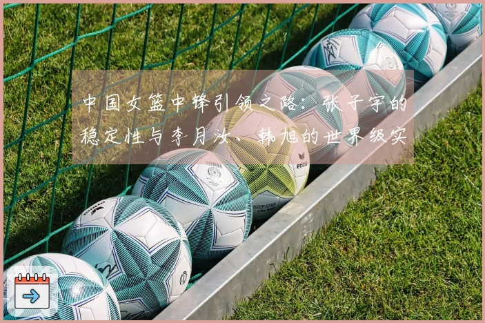 中国女篮中锋引领之路：张子宇的稳定性与李月汝、韩旭的世界级实力