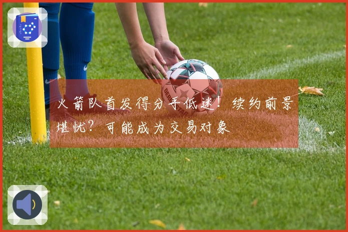 火箭队首发得分手低迷！续约前景堪忧？可能成为交易对象