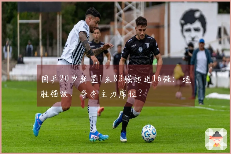 国乒20岁新星1米83崛起进16强：连胜强敌，争夺主力席位？