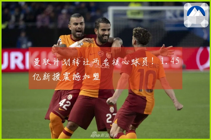 曼联计划转让两名核心球员！1.45亿新援震撼加盟