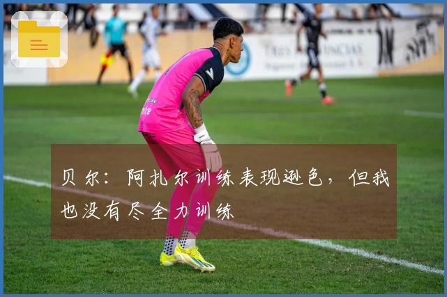 贝尔：阿扎尔训练表现逊色，但我也没有尽全力训练