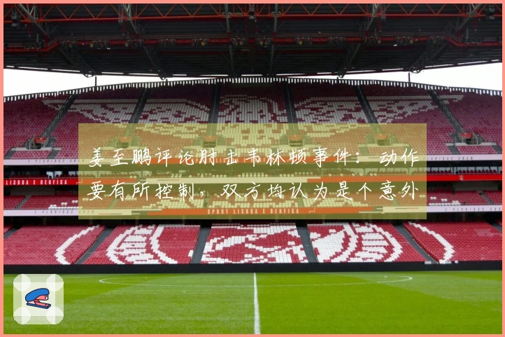 姜至鹏评论肘击韦林顿事件：动作要有所控制，双方均认为是个意外