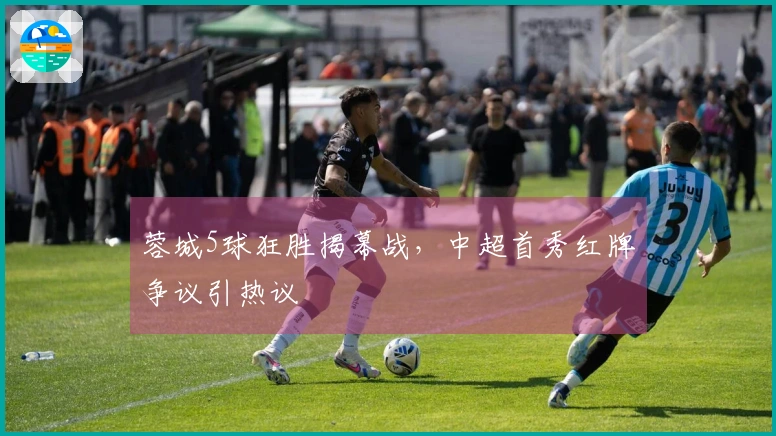 蓉城5球狂胜揭幕战，中超首秀红牌争议引热议