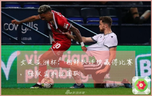 女足亚洲杯：朝鲜队连续赢得比赛，轻取孟加拉国队