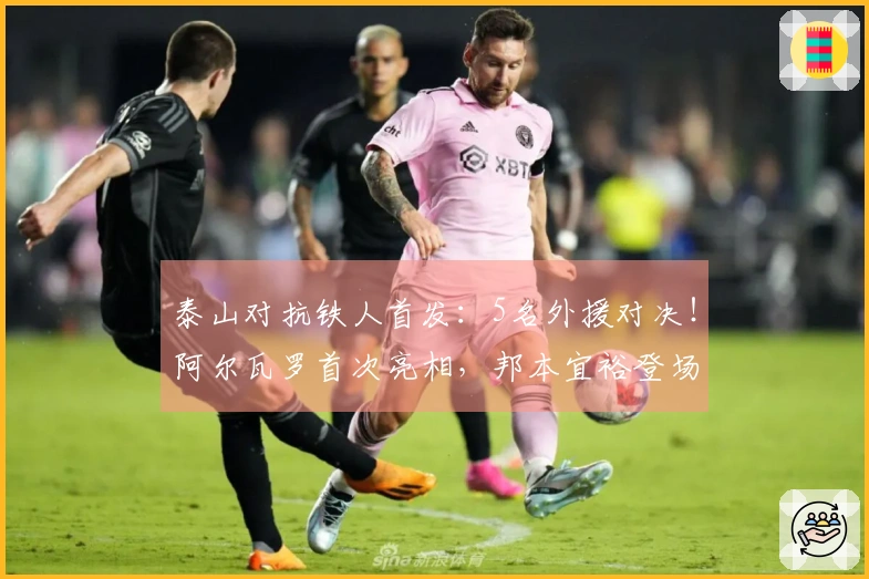 泰山对抗铁人首发：5名外援对决！阿尔瓦罗首次亮相，邦本宜裕登场，彭啸替补待命