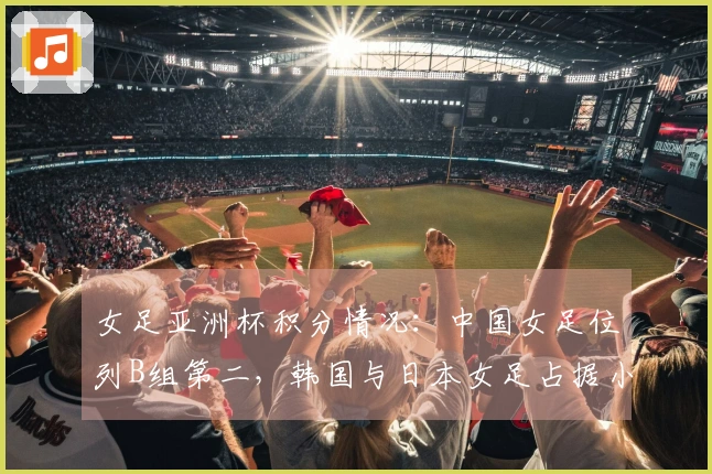 女足亚洲杯积分情况：中国女足位列B组第二，韩国与日本女足占据小组第一