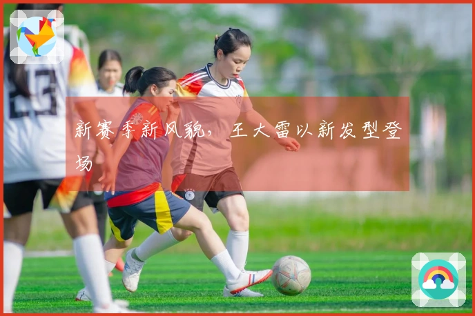 新赛季新风貌，王大雷以新发型登场