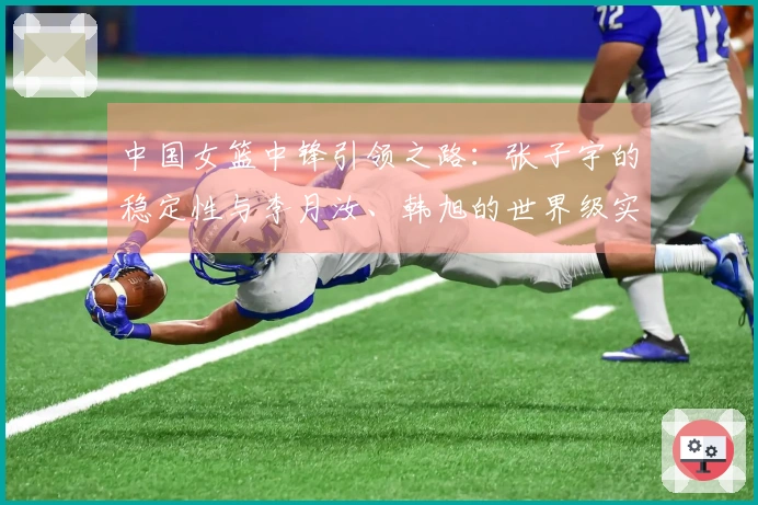 中国女篮中锋引领之路：张子宇的稳定性与李月汝、韩旭的世界级实力