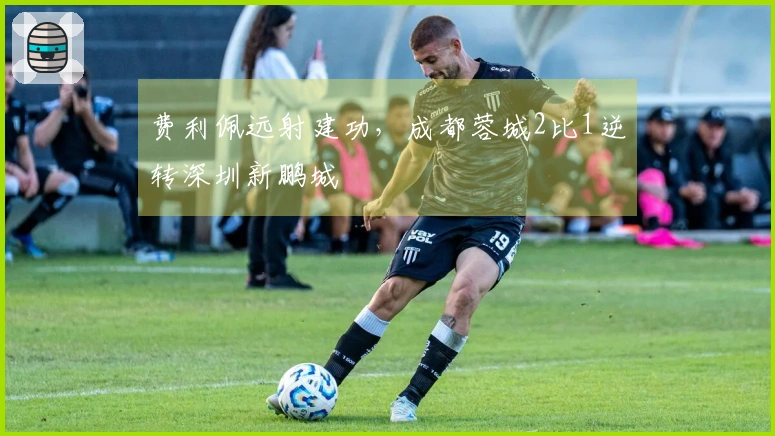 费利佩远射建功，成都蓉城2比1逆转深圳新鹏城