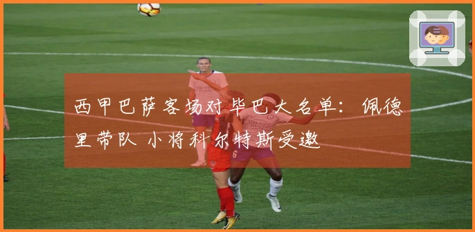 西甲巴萨客场对毕巴大名单：佩德里带队 小将科尔特斯受邀