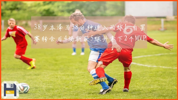 38岁本泽马38分钟连入两球！自罢赛转会后4场斩获5球并拿下2个MVP，助球队积分逼平C罗