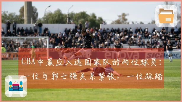 CBA中最应入选国家队的两位球员：一位与郭士强关系紧张，一位踩踏红线