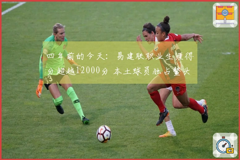 四年前的今天：易建联职业生涯得分超越12000分 本土球员独占鳌头